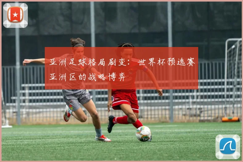 亚洲足球格局剧变:世界杯预选赛亚洲区的战略博弈