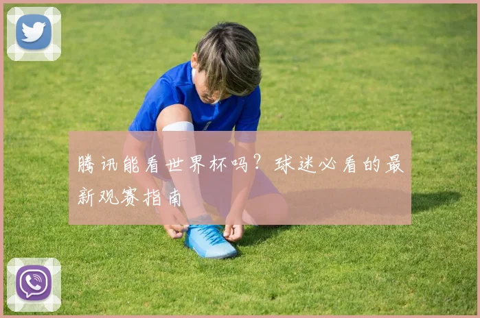 腾讯能看世界杯吗？球迷必看的最新观赛指南