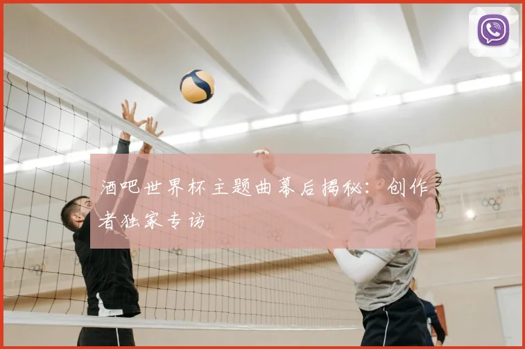 酒吧世界杯主题曲幕后揭秘：创作者独家专访
