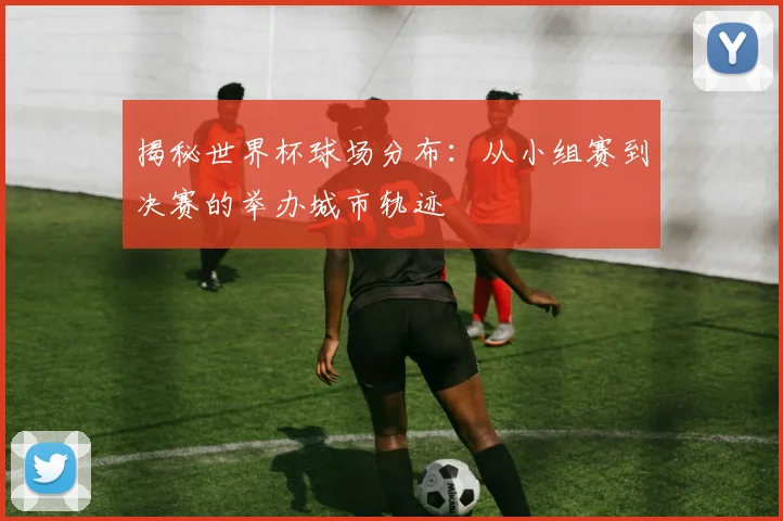 揭秘世界杯球场分布：从小组赛到决赛的举办城市轨迹
