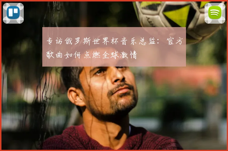 专访俄罗斯世界杯音乐总监:官方歌曲如何点燃全球激情