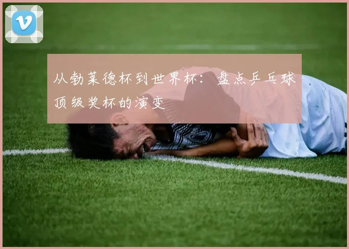 从勃莱德杯到世界杯：盘点乒乓球顶级奖杯的演变