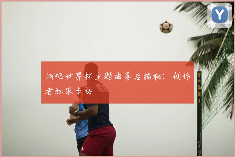 酒吧世界杯主题曲幕后揭秘：创作者独家专访