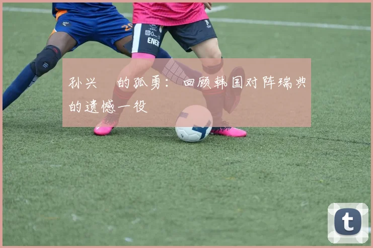 孙兴慜的孤勇：回顾韩国对阵瑞典的遗憾一役