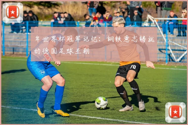 年世界杯冠军记忆:钢铁意志铸就的德国足球王朝