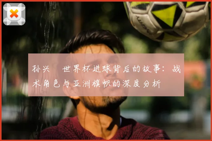 孙兴慜世界杯进球背后的故事：战术角色与亚洲旗帜的深度分析