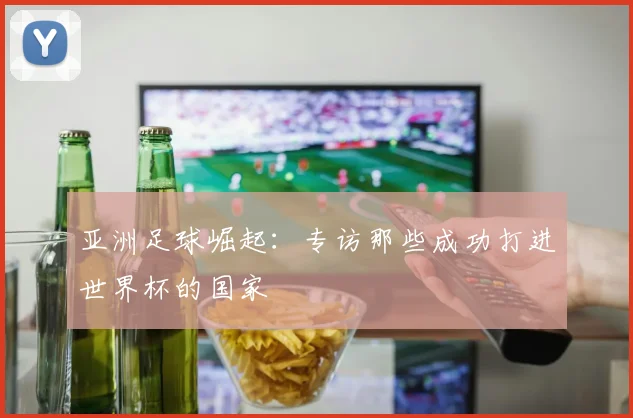 亚洲足球崛起:专访那些成功打进世界杯的国家