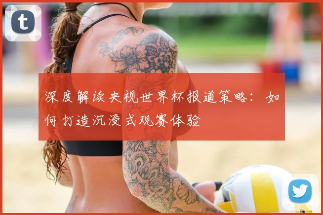 深度解读央视世界杯报道策略：如何打造沉浸式观赛体验
