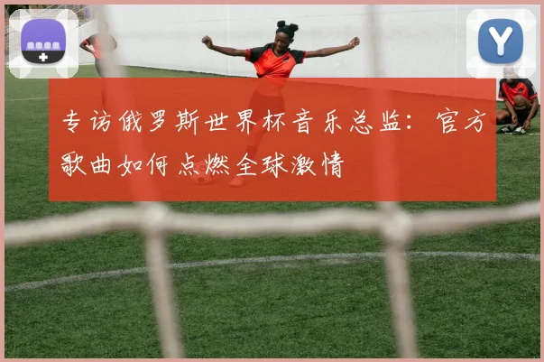 专访俄罗斯世界杯音乐总监:官方歌曲如何点燃全球激情