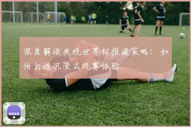 深度解读央视世界杯报道策略：如何打造沉浸式观赛体验