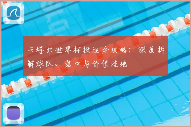卡塔尔世界杯投注全攻略:深度拆解球队、盘口与价值洼地