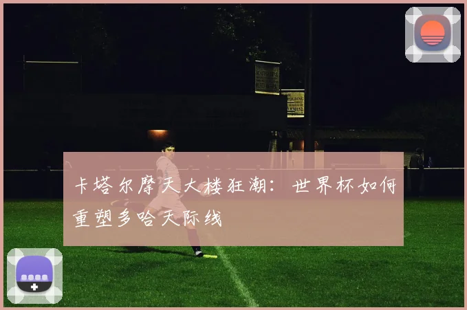 卡塔尔摩天大楼狂潮：世界杯如何重塑多哈天际线