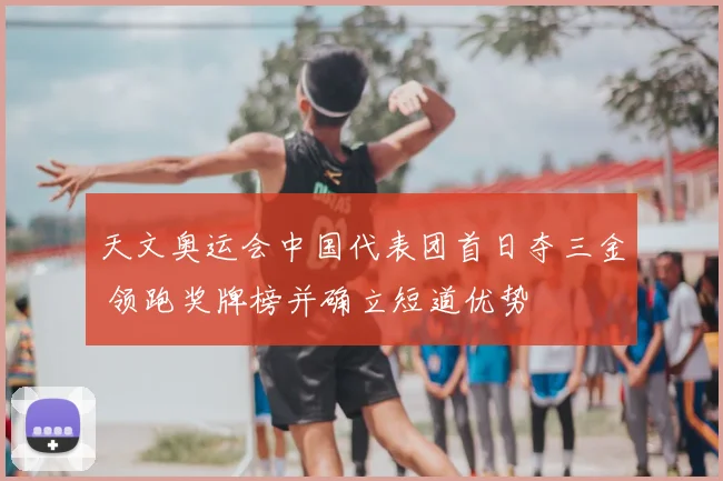 天文奥运会中国代表团首日夺三金 领跑奖牌榜并确立短道优势