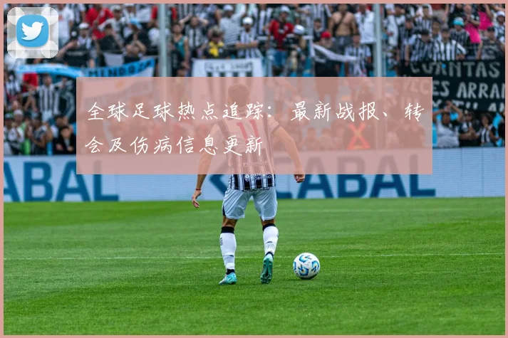 全球足球热点追踪：最新战报、转会及伤病信息更新