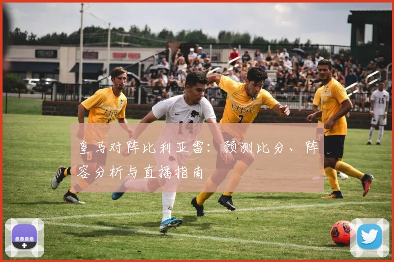 皇马对阵比利亚雷：预测比分、阵容分析与直播指南