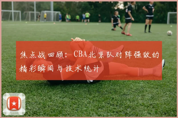 焦点战回顾:CBA北京队对阵强敌的精彩瞬间与技术统计