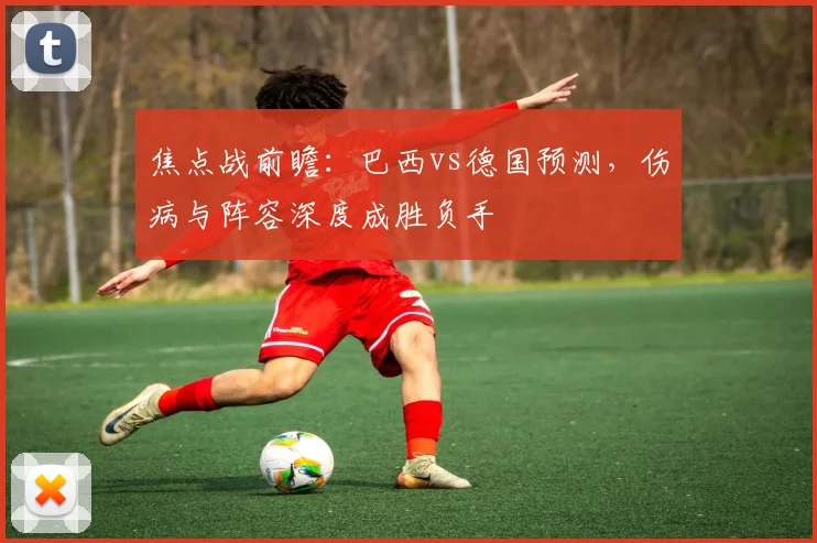 焦点战前瞻:巴西vs德国预测,伤病与阵容深度成胜负手
