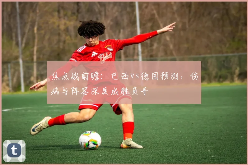 焦点战前瞻:巴西vs德国预测,伤病与阵容深度成胜负手