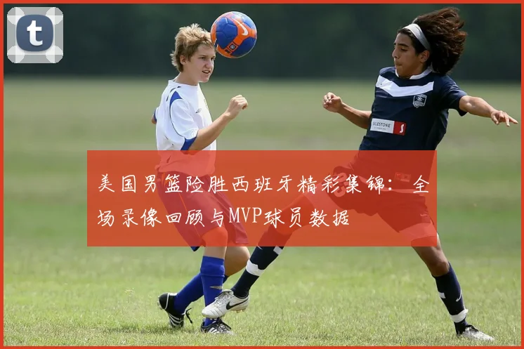 美国男篮险胜西班牙精彩集锦:全场录像回顾与MVP球员数据